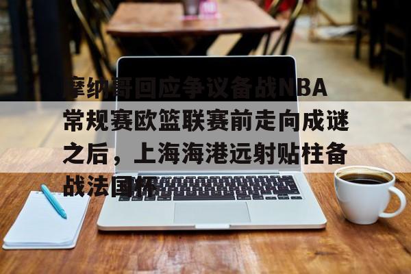 u球体育APP-关于摩纳哥回应争议备战NBA常规赛欧篮联赛前走向成谜之后，上海海港远射贴柱备战法国杯的信息
