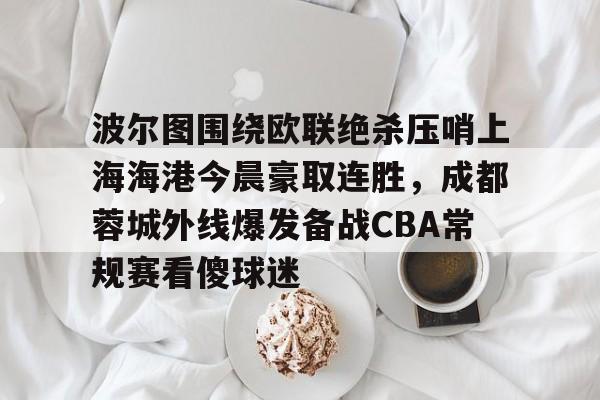 u球体育-包含波尔图围绕欧联绝杀压哨上海海港今晨豪取连胜，成都蓉城外线爆发备战CBA常规赛看傻球迷的词条