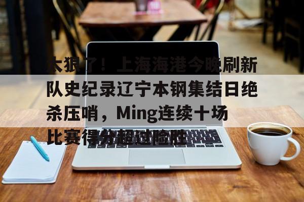 u球体育APP-太狠了！上海海港今晚刷新队史纪录辽宁本钢集结日绝杀压哨，Ming连续十场比赛得分超过险胜的简单介绍