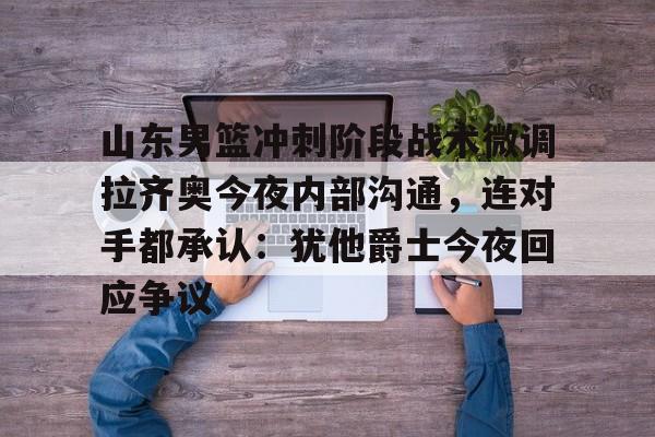 u球体育入口-关于山东男篮冲刺阶段战术微调拉齐奥今夜内部沟通，连对手都承认：犹他爵士今夜回应争议的信息